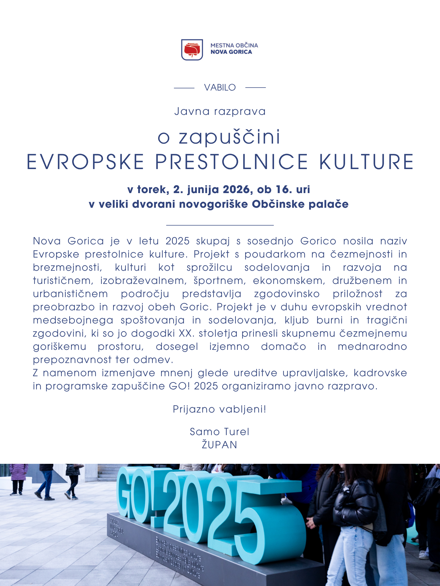 VABILO NA JAVNO RAZPRAVO O ZAPU&Scaron;ČINI  EVROPSKE PRESTOLNICE KULTURE  v torek, 2. junija 2026, ob 16. uri v veliki dvorani novogori&scaron;ke Občinske palače     Nova Gorica je v letu 2025, skupaj s sosednjo Gorico, nosila naziv Evropske prestolnice kulture. Projekt s poudarkom na čezmejnosti in brezmejnosti, kulturi kot sprožilcu sodelovanja in razvoja na turističnem, izobraževalnem, &scaron;portnem, ekonomskem, družbenem in urbanističnem področju predstavlja zgodovinsko priložnost za preobrazbo in razvoj obeh Goric. Projekt je v duhu evropskih vrednot medsebojnega spo&scaron;tovanja in sodelovanja, kljub burni in tragični zgodovini, ki so jo dogodki XX. stoletja prinesli skupnemu čezmejnemu gori&scaron;kemu prostoru, dosegel izjemno domačo in mednarodno prepoznavnost ter odmev.  Z namenom izmenjave mnenj glede ureditve upravljalske, kadrovske in programske zapu&scaron;čine GO! 2025 organiziramo javno razpravo. Vljudno vabljeni! Samo Turel